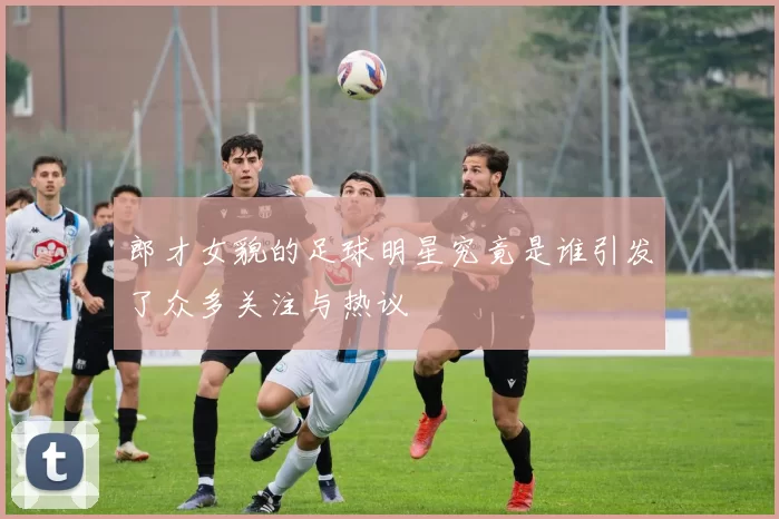 郎才女貌的足球明星究竟是谁引发了众多关注与热议