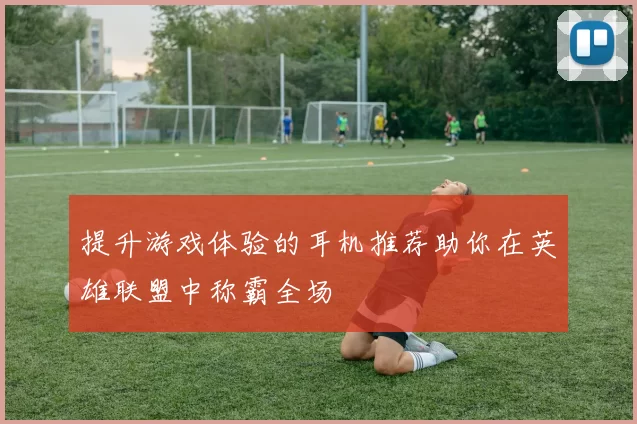 提升游戏体验的耳机推荐助你在英雄联盟中称霸全场