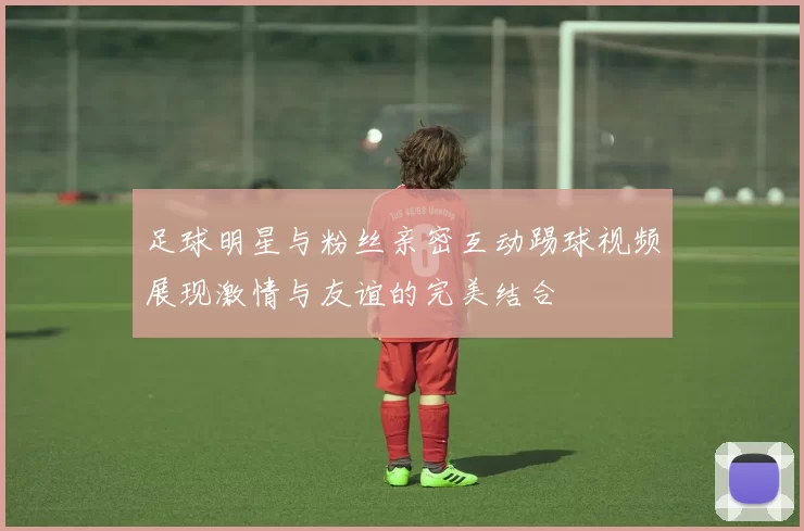 足球明星与粉丝亲密互动踢球视频展现激情与友谊的完美结合