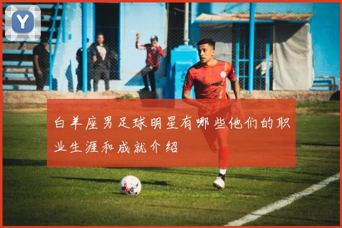 白羊座男足球明星有哪些他们的职业生涯和成就介绍