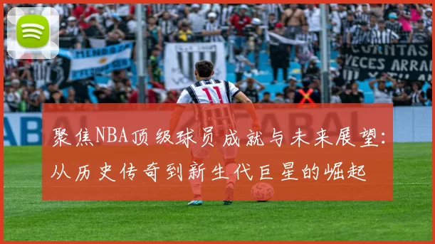 聚焦NBA顶级球员成就与未来展望：从历史传奇到新生代巨星的崛起