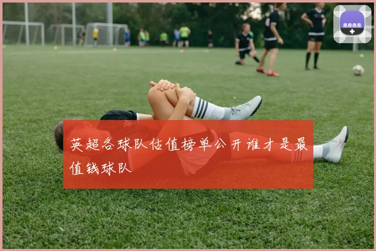 英超各球队估值榜单公开谁才是最值钱球队