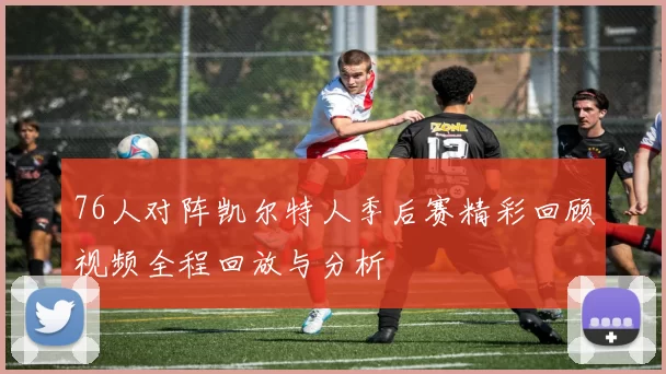 76人对阵凯尔特人季后赛精彩回顾视频全程回放与分析