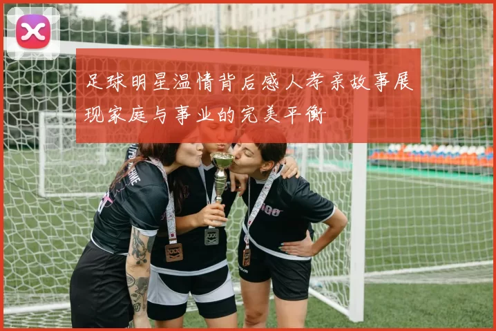 足球明星温情背后感人孝亲故事展现家庭与事业的完美平衡