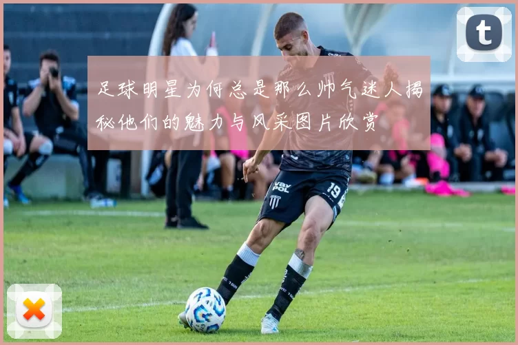 足球明星为何总是那么帅气迷人揭秘他们的魅力与风采图片欣赏