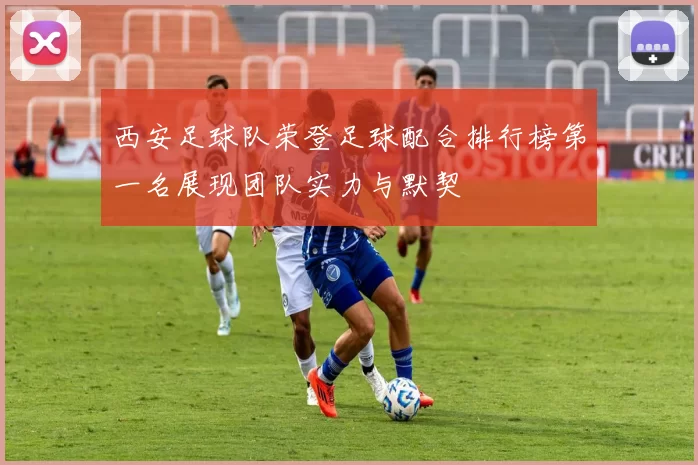 西安足球队荣登足球配合排行榜第一名展现团队实力与默契