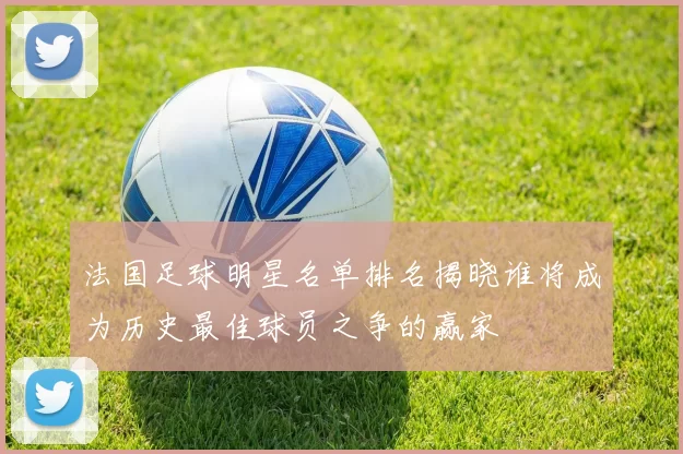 法国足球明星名单排名揭晓谁将成为历史最佳球员之争的赢家