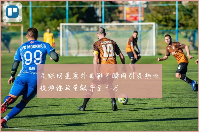 足球明星意外丢鞋子瞬间引发热议视频播放量飙升至千万