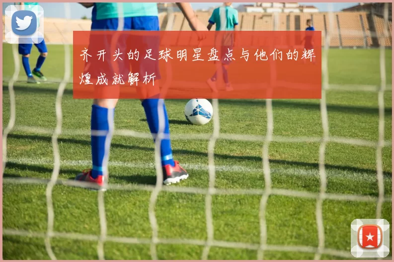 齐开头的足球明星盘点与他们的辉煌成就解析