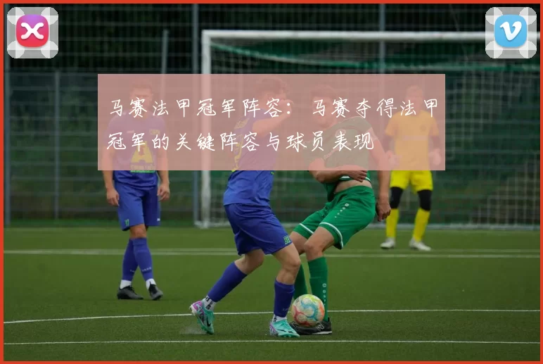 马赛法甲冠军阵容：马赛夺得法甲冠军的关键阵容与球员表现