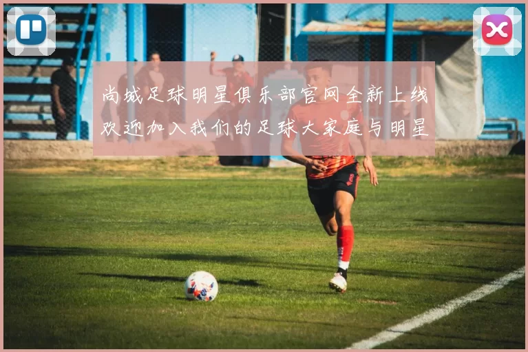 尚城足球明星俱乐部官网全新上线欢迎加入我们的足球大家庭与明星球员一起成长