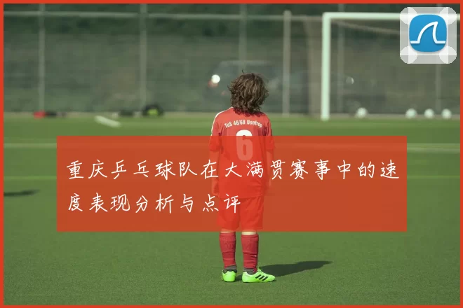 重庆乒乓球队在大满贯赛事中的速度表现分析与点评