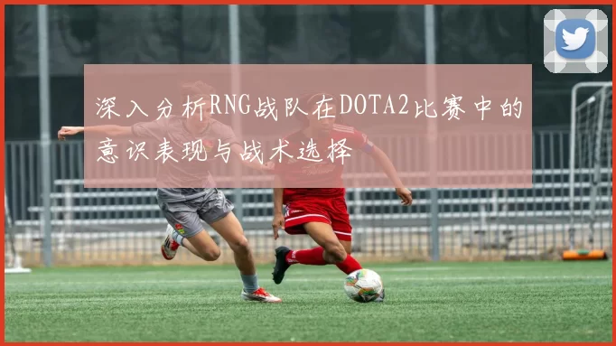 深入分析RNG战队在DOTA2比赛中的意识表现与战术选择