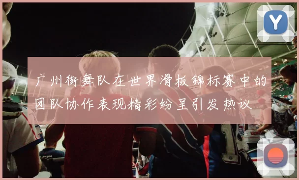 广州街舞队在世界滑板锦标赛中的团队协作表现精彩纷呈引发热议