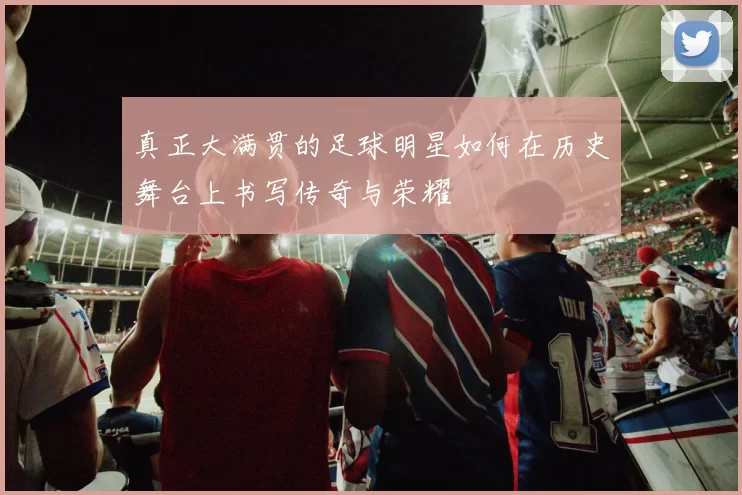真正大满贯的足球明星如何在历史舞台上书写传奇与荣耀