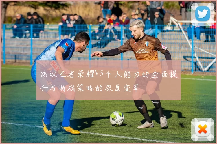 热议王者荣耀V5个人能力的全面提升与游戏策略的深度变革