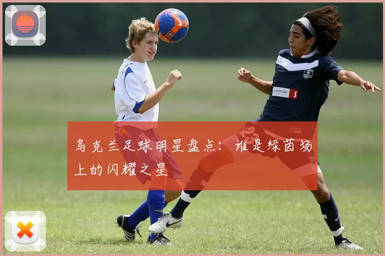 乌克兰足球明星盘点：谁是绿茵场上的闪耀之星