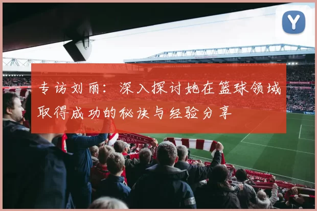 专访刘丽：深入探讨她在篮球领域取得成功的秘诀与经验分享