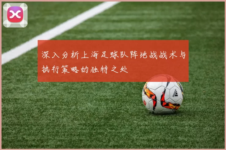 深入分析上海足球队阵地战战术与执行策略的独特之处