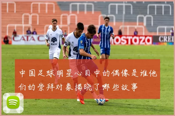 中国足球明星心目中的偶像是谁他们的崇拜对象揭晓了哪些故事