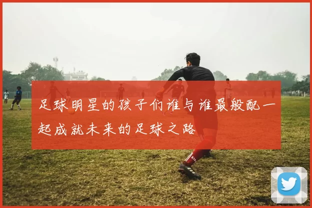 足球明星的孩子们谁与谁最般配一起成就未来的足球之路
