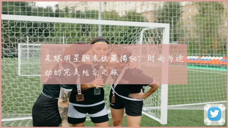 足球明星腕表收藏揭秘：时尚与运动的完美结合之旅