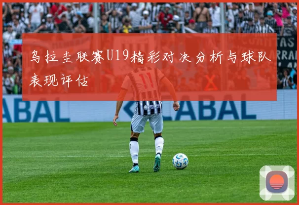 乌拉圭联赛U19精彩对决分析与球队表现评估