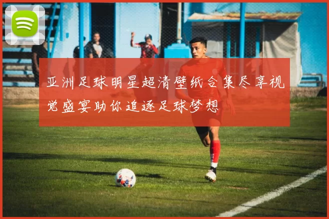 亚洲足球明星超清壁纸合集尽享视觉盛宴助你追逐足球梦想