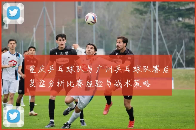 重庆乒乓球队与广州乒乓球队赛后复盘分析比赛经验与战术策略