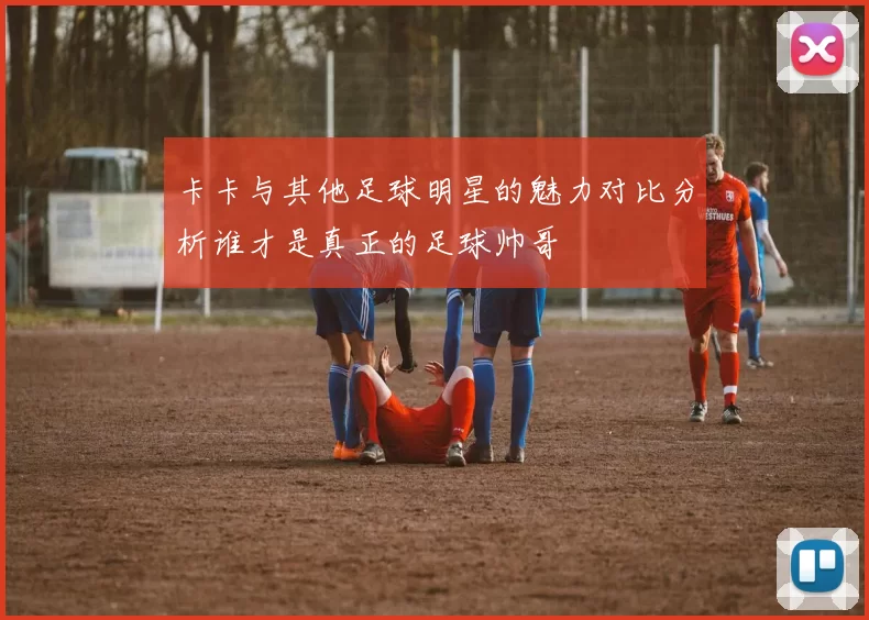 卡卡与其他足球明星的魅力对比分析谁才是真正的足球帅哥