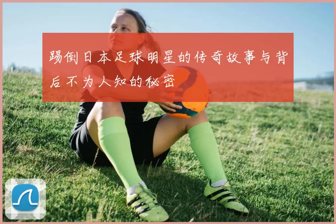 踢倒日本足球明星的传奇故事与背后不为人知的秘密