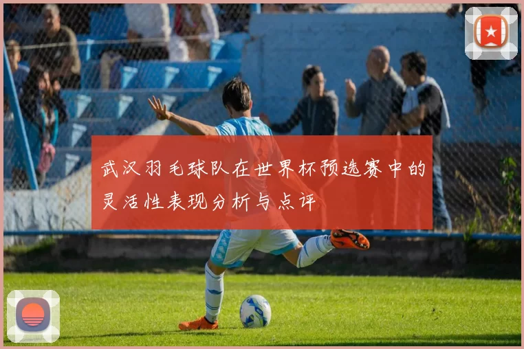 武汉羽毛球队在世界杯预选赛中的灵活性表现分析与点评