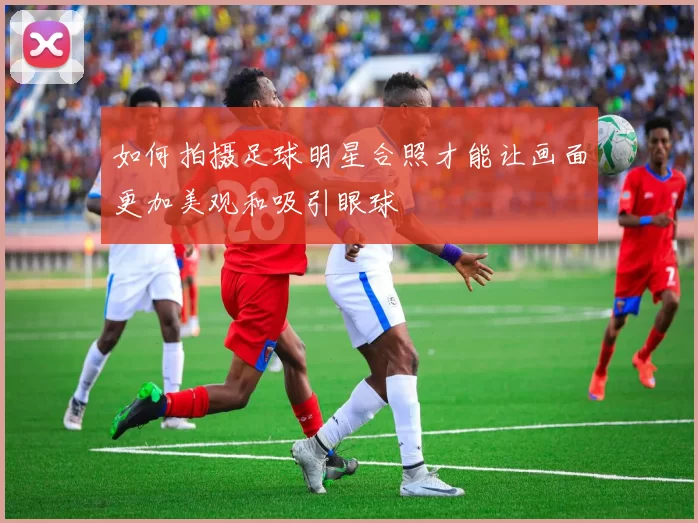 如何拍摄足球明星合照才能让画面更加美观和吸引眼球