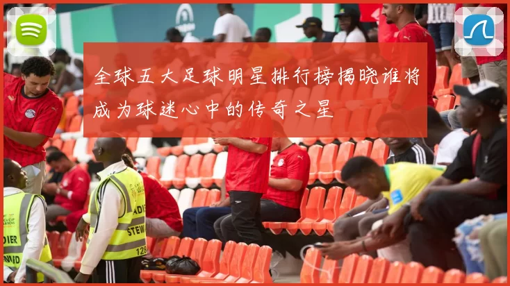 全球五大足球明星排行榜揭晓谁将成为球迷心中的传奇之星