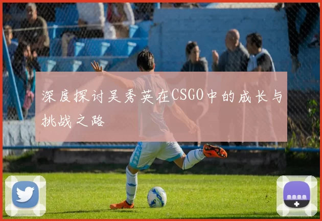 深度探讨吴秀英在CSGO中的成长与挑战之路