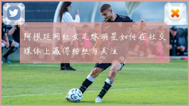 阿根廷网红女足球明星如何在社交媒体上赢得粉丝与关注