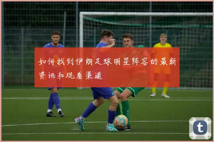 如何找到伊朗足球明星阵容的最新资讯和观看渠道