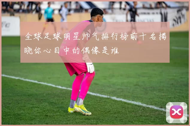 全球足球明星帅气排行榜前十名揭晓你心目中的偶像是谁