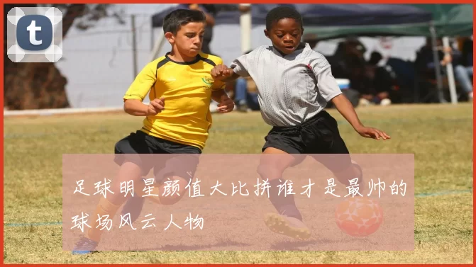 足球明星颜值大比拼谁才是最帅的球场风云人物