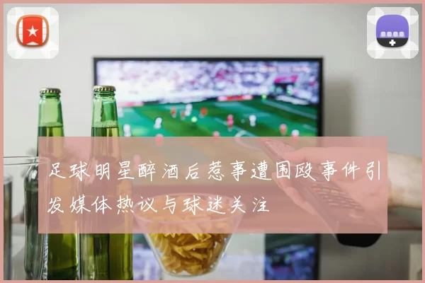 足球明星醉酒后惹事遭围殴事件引发媒体热议与球迷关注