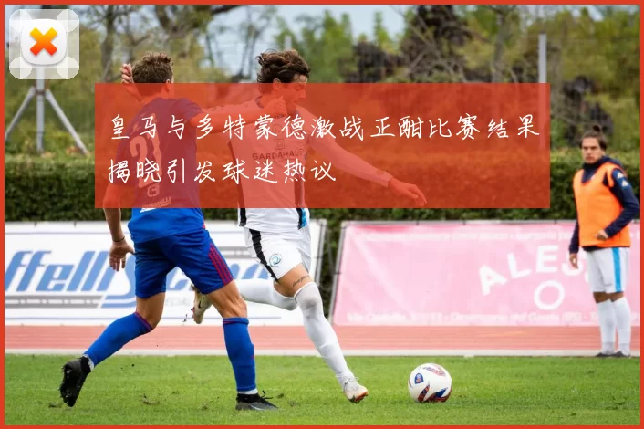 皇马与多特蒙德激战正酣比赛结果揭晓引发球迷热议
