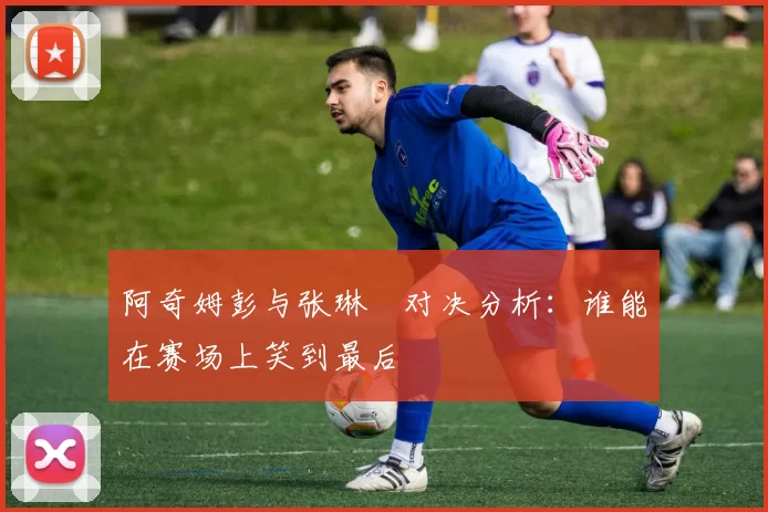 阿奇姆彭与张琳芃对决分析：谁能在赛场上笑到最后