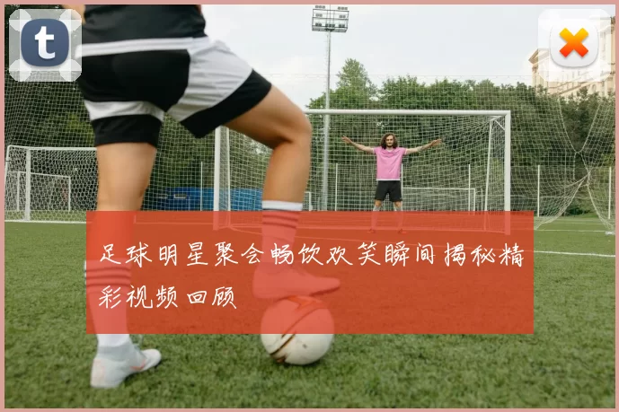 足球明星聚会畅饮欢笑瞬间揭秘精彩视频回顾