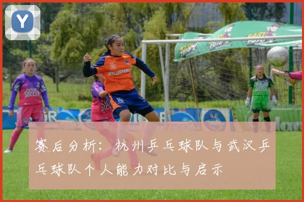 赛后分析：杭州乒乓球队与武汉乒乓球队个人能力对比与启示