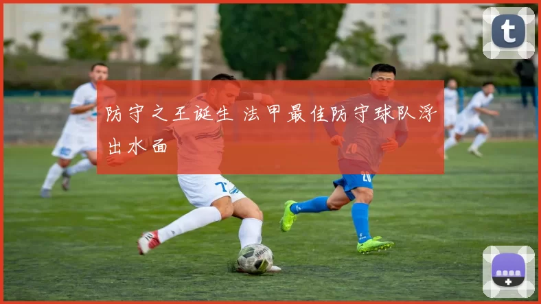 防守之王诞生 法甲最佳防守球队浮出水面