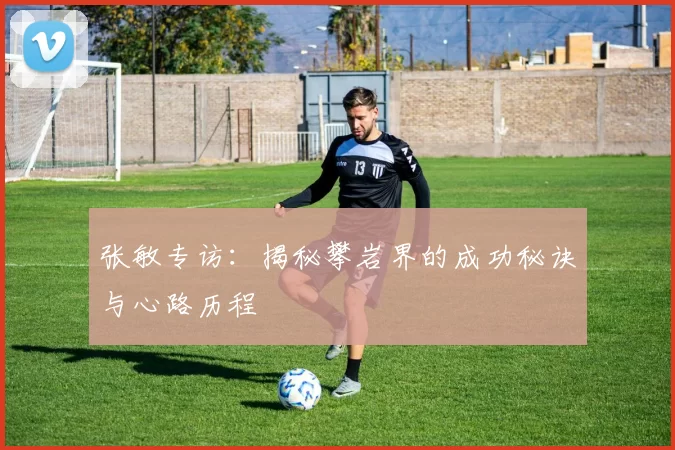 张敏专访：揭秘攀岩界的成功秘诀与心路历程