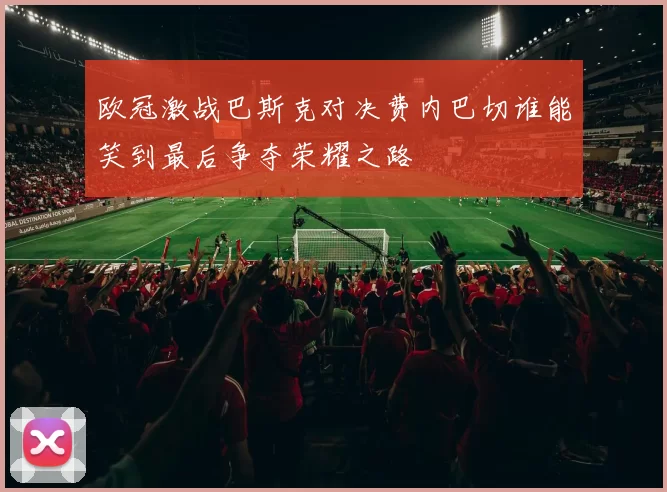 欧冠激战巴斯克对决费内巴切谁能笑到最后争夺荣耀之路